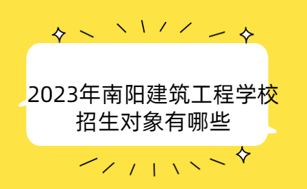 2023年南阳建筑工程学校招生对象有哪些