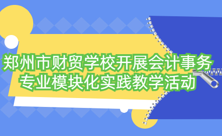 郑州市财贸学校开展会计事务专业模块化实践教学活动