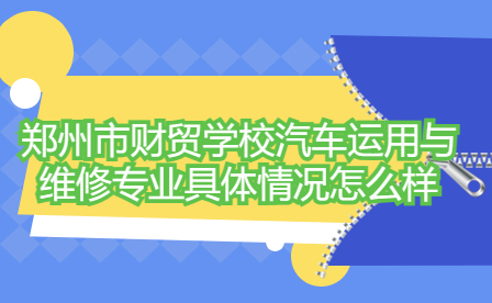 郑州市财贸学校汽车运用与维修专业具体情况怎么样