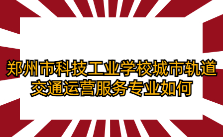 郑州市科技工业学校城市轨道交通运营服务专业如何