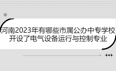 河南2023年开设了电气设备运行与控制专业市属公办中专学校